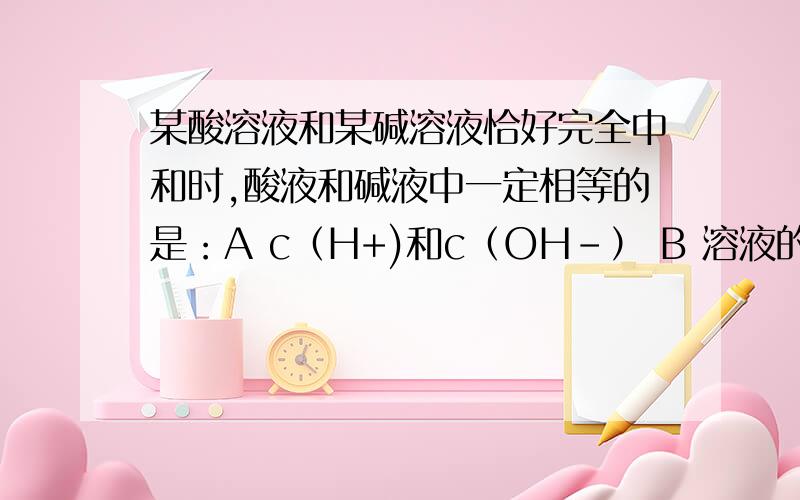 某酸溶液和某碱溶液恰好完全中和时,酸液和碱液中一定相等的是：A c（H+)和c（OH-） B 溶液的物质的量浓度