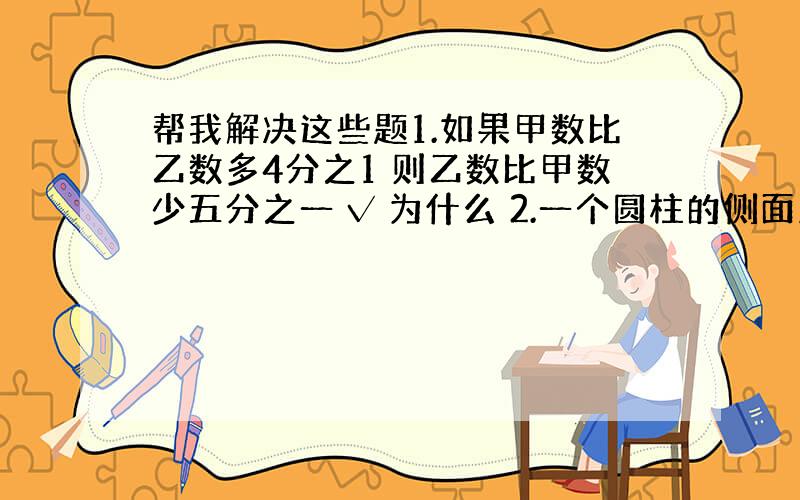 帮我解决这些题1.如果甲数比乙数多4分之1 则乙数比甲数少五分之一 √ 为什么 2.一个圆柱的侧面及展开图是一个正方形