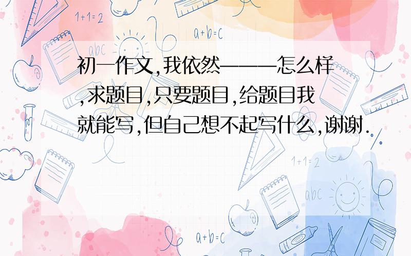 初一作文,我依然———怎么样,求题目,只要题目,给题目我就能写,但自己想不起写什么,谢谢.