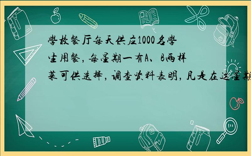 学校餐厅每天供应1000名学生用餐，每星期一有A、B两样菜可供选择，调查资料表明，凡是在这星期一选A菜的，下星期一会有2