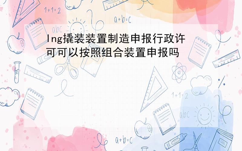 lng撬装装置制造申报行政许可可以按照组合装置申报吗