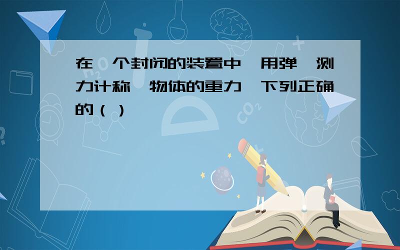 在一个封闭的装置中,用弹簧测力计称一物体的重力,下列正确的（）