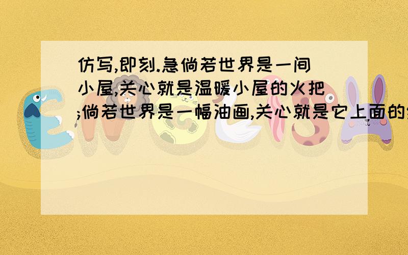 仿写,即刻.急倘若世界是一间小屋,关心就是温暖小屋的火把;倘若世界是一幅油画,关心就是它上面的绚丽色彩;倘若世界是一艘航