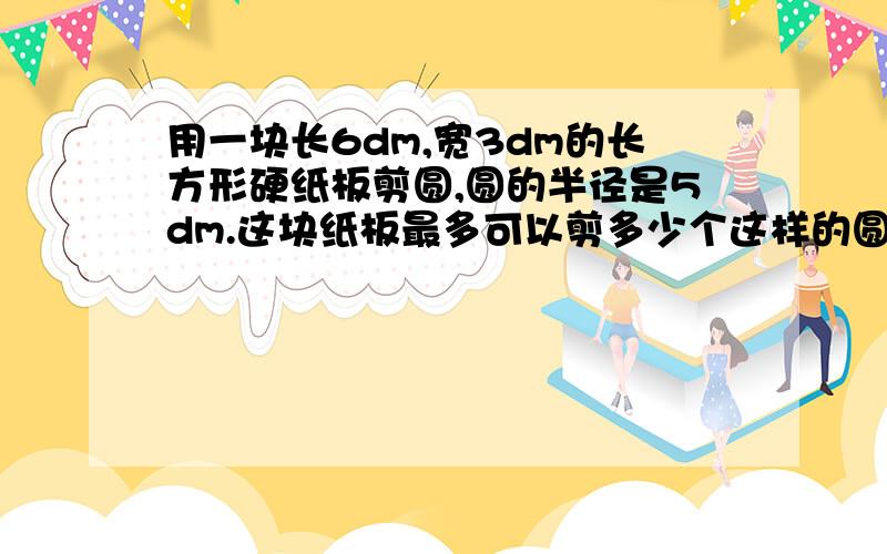 用一块长6dm,宽3dm的长方形硬纸板剪圆,圆的半径是5dm.这块纸板最多可以剪多少个这样的圆?