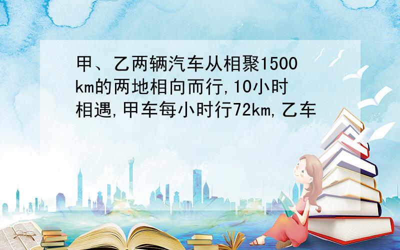 甲、乙两辆汽车从相聚1500km的两地相向而行,10小时相遇,甲车每小时行72km,乙车