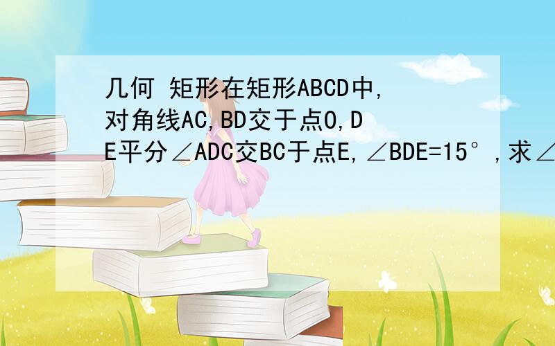 几何 矩形在矩形ABCD中,对角线AC,BD交于点O,DE平分∠ADC交BC于点E,∠BDE=15°,求∠COD与∠CO