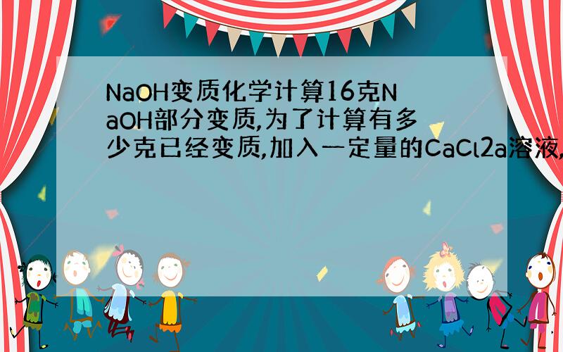 NaOH变质化学计算16克NaOH部分变质,为了计算有多少克已经变质,加入一定量的CaCl2a溶液,反应完全后,过滤得到