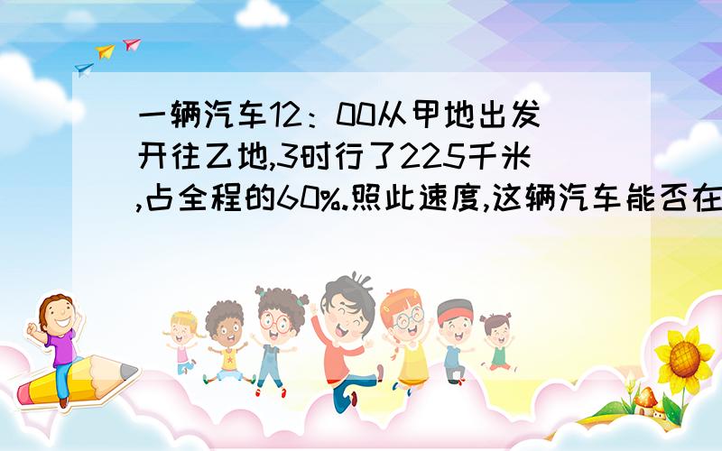 一辆汽车12：00从甲地出发开往乙地,3时行了225千米,占全程的60%.照此速度,这辆汽车能否在17：30之前赶