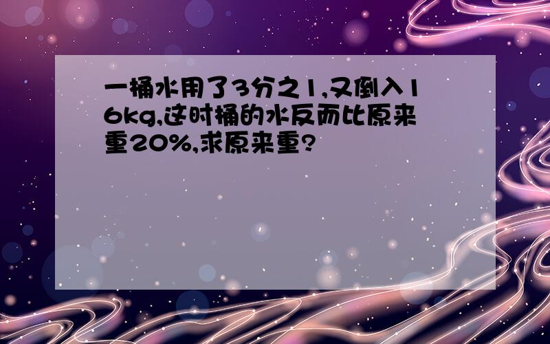 一桶水用了3分之1,又倒入16kg,这时桶的水反而比原来重20%,求原来重?