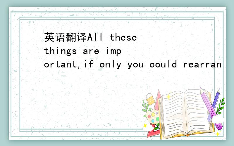 英语翻译All these things are important,if only you could rearran