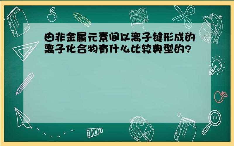 由非金属元素间以离子键形成的离子化合物有什么比较典型的?