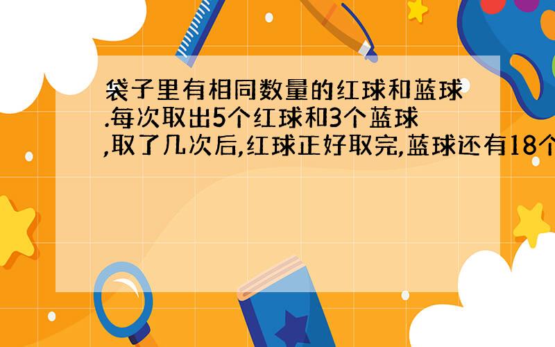 袋子里有相同数量的红球和蓝球.每次取出5个红球和3个蓝球,取了几次后,红球正好取完,蓝球还有18个.