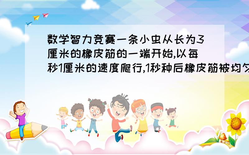 数学智力竞赛一条小虫从长为3厘米的橡皮筋的一端开始,以每秒1厘米的速度爬行,1秒种后橡皮筋被均匀地拉倒6厘米.再过1秒种