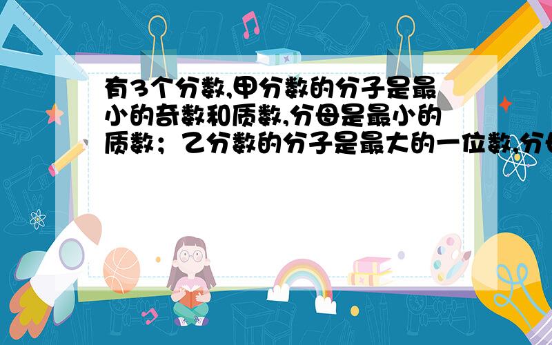 有3个分数,甲分数的分子是最小的奇数和质数,分母是最小的质数；乙分数的分子是最大的一位数,分母是最小的合数；丙分数的分子