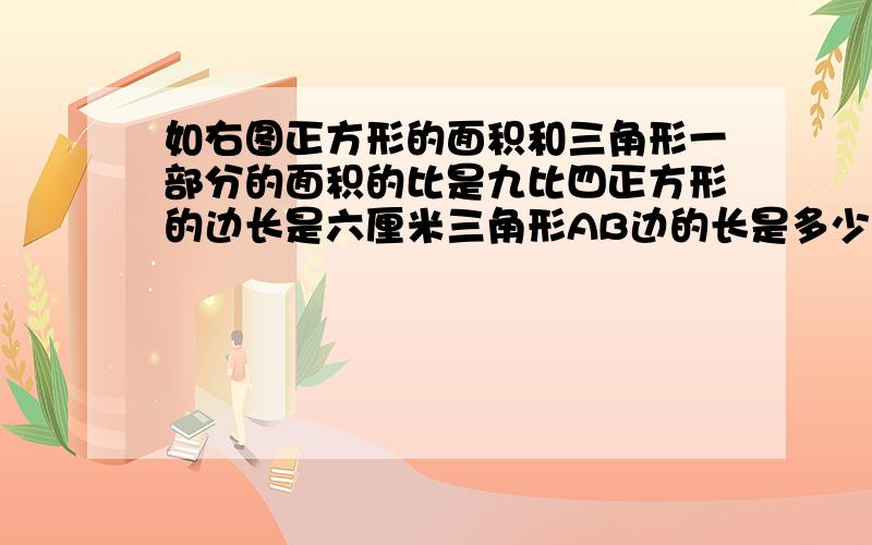 如右图正方形的面积和三角形一部分的面积的比是九比四正方形的边长是六厘米三角形AB边的长是多少厘米用比例解