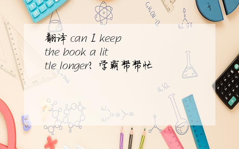 翻译 can I keep the book a little longer？ 学霸帮帮忙