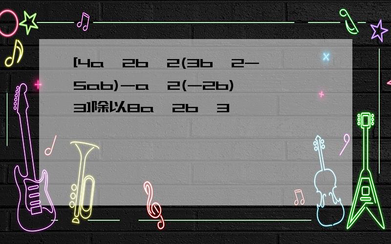 [4a^2b^2(3b^2-5ab)-a^2(-2b)^3]除以8a^2b^3