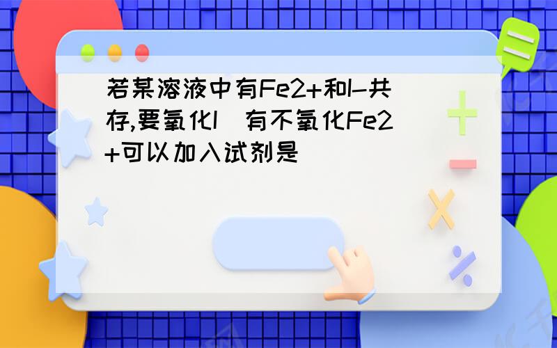 若某溶液中有Fe2+和I-共存,要氧化I_有不氧化Fe2+可以加入试剂是