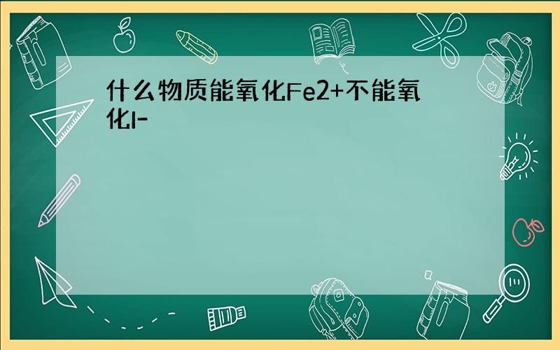 什么物质能氧化Fe2+不能氧化I-