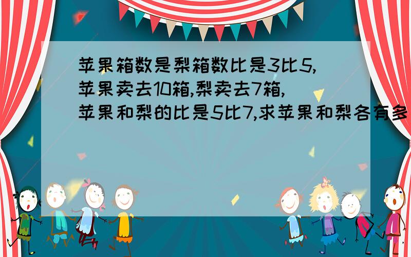 苹果箱数是梨箱数比是3比5,苹果卖去10箱,梨卖去7箱,苹果和梨的比是5比7,求苹果和梨各有多少想