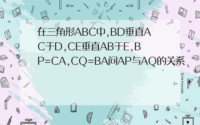 在三角形ABC中,BD垂直AC于D,CE垂直AB于E,BP=CA,CQ=BA问AP与AQ的关系