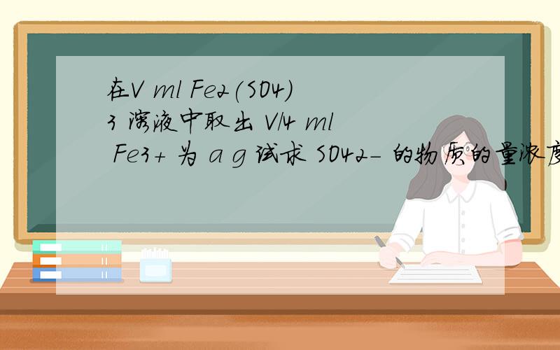 在V ml Fe2(SO4)3 溶液中取出 V/4 ml Fe3+ 为 a g 试求 SO42- 的物质的量浓度