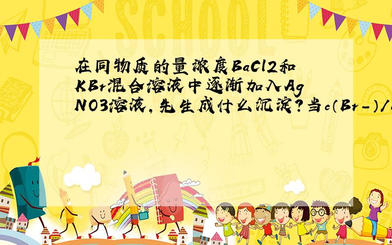 在同物质的量浓度BaCl2和KBr混合溶液中逐渐加入AgNO3溶液,先生成什么沉淀?当c（Br-）/c（Cl-）等于什么