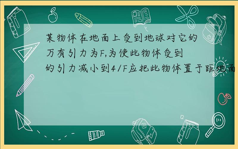 某物体在地面上受到地球对它的万有引力为F,为使此物体受到的引力减小到4/F应把此物体置于距地面的高度为