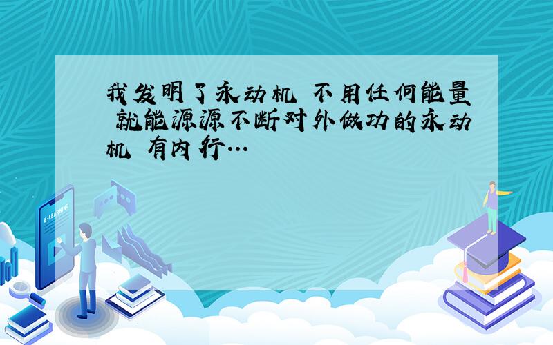 我发明了永动机 不用任何能量 就能源源不断对外做功的永动机 有内行...