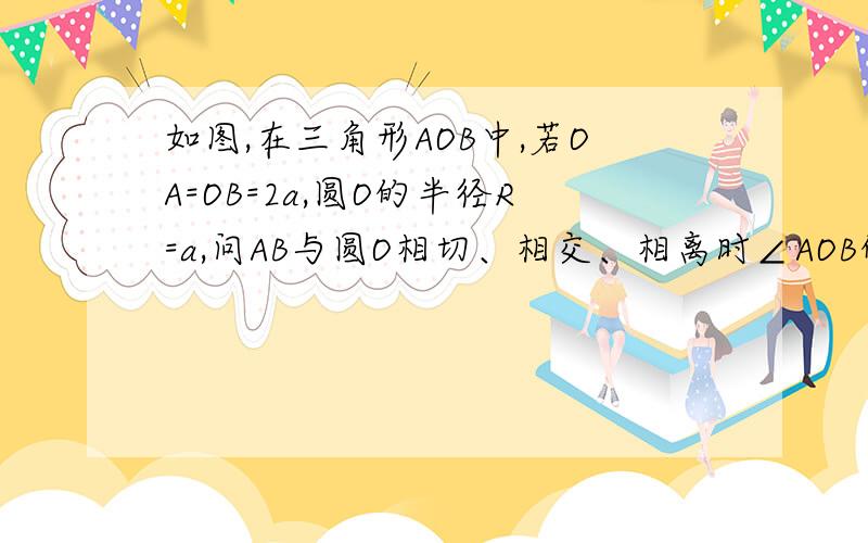 如图,在三角形AOB中,若OA=OB=2a,圆O的半径R=a,问AB与圆O相切、相交、相离时∠AOB的取值范围分别怎样?