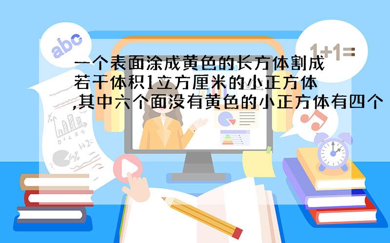 一个表面涂成黄色的长方体割成若干体积1立方厘米的小正方体,其中六个面没有黄色的小正方体有四个