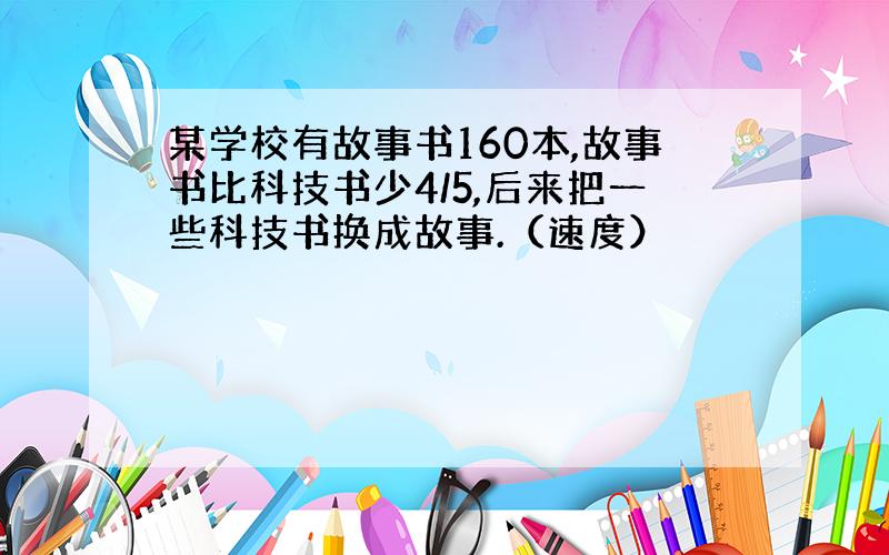 某学校有故事书160本,故事书比科技书少4/5,后来把一些科技书换成故事.（速度）