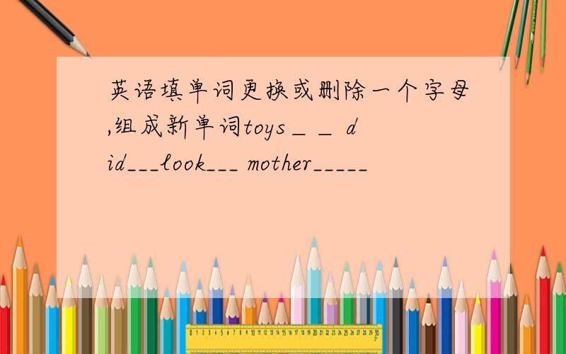 英语填单词更换或删除一个字母,组成新单词toys＿＿ did___look___ mother_____