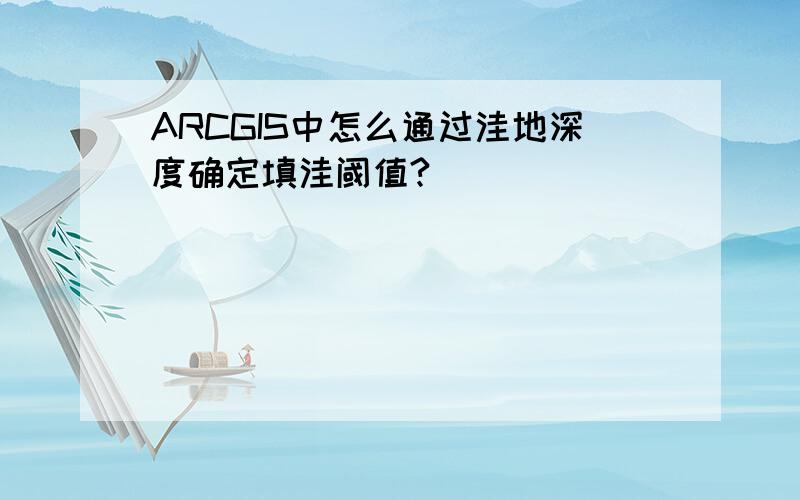 ARCGIS中怎么通过洼地深度确定填洼阈值?