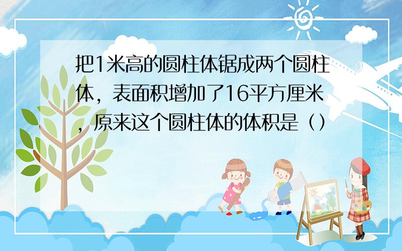 把1米高的圆柱体锯成两个圆柱体，表面积增加了16平方厘米，原来这个圆柱体的体积是（）