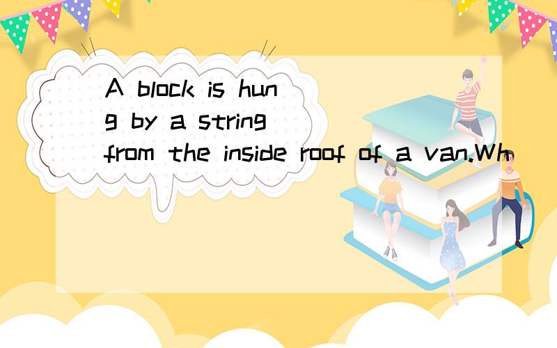 A block is hung by a string from the inside roof of a van.Wh