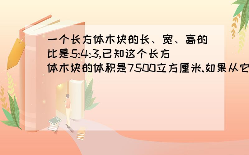 一个长方体木块的长、宽、高的比是5:4:3,已知这个长方体木块的体积是7500立方厘米.如果从它上面锯下一个