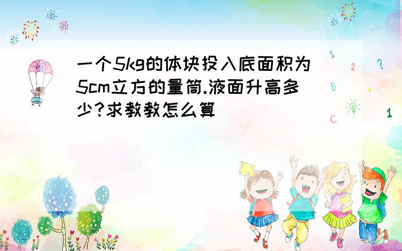 一个5kg的体块投入底面积为5cm立方的量筒.液面升高多少?求教教怎么算