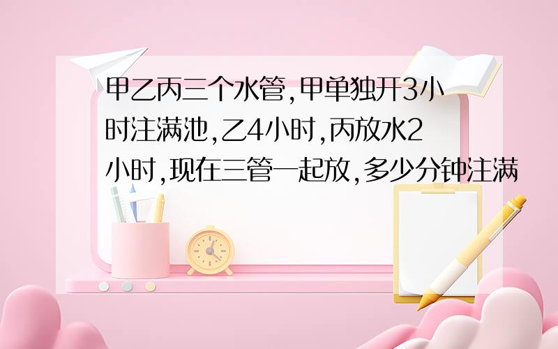 甲乙丙三个水管,甲单独开3小时注满池,乙4小时,丙放水2小时,现在三管一起放,多少分钟注满