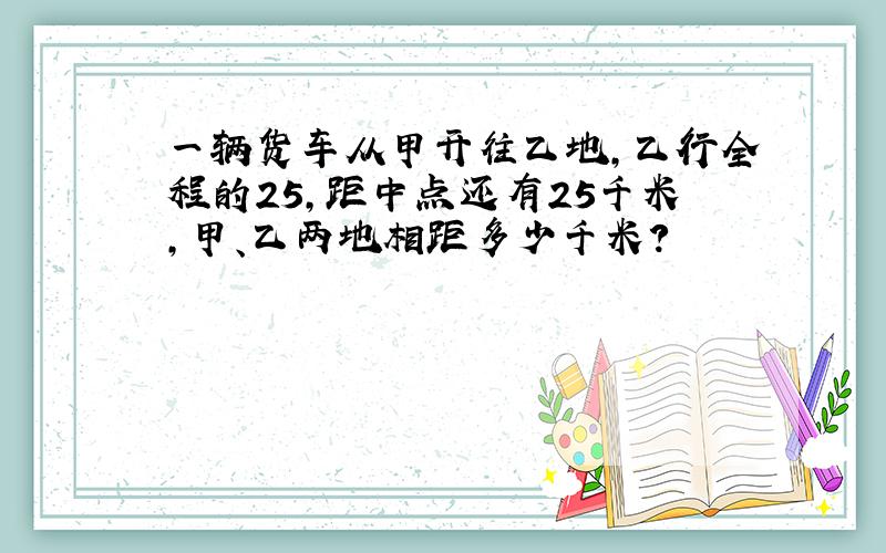 一辆货车从甲开往乙地，乙行全程的25，距中点还有25千米，甲、乙两地相距多少千米？