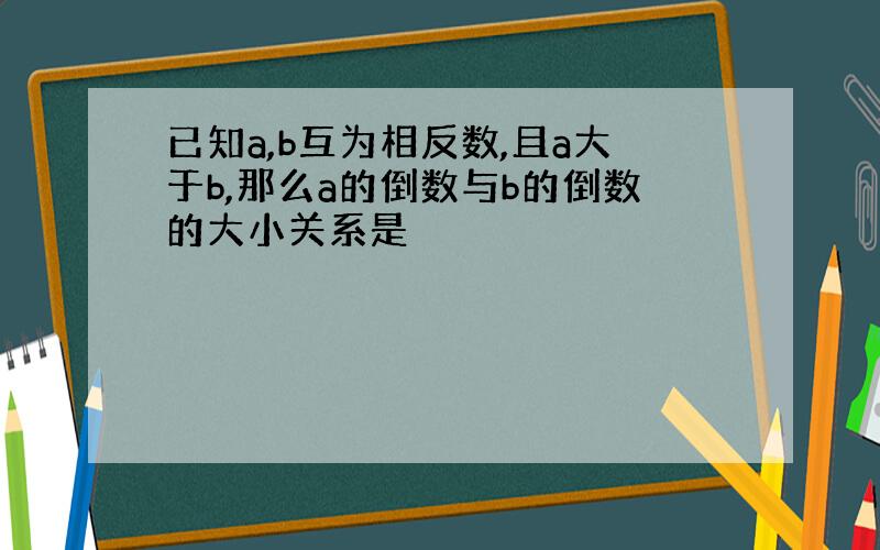 已知a,b互为相反数,且a大于b,那么a的倒数与b的倒数的大小关系是