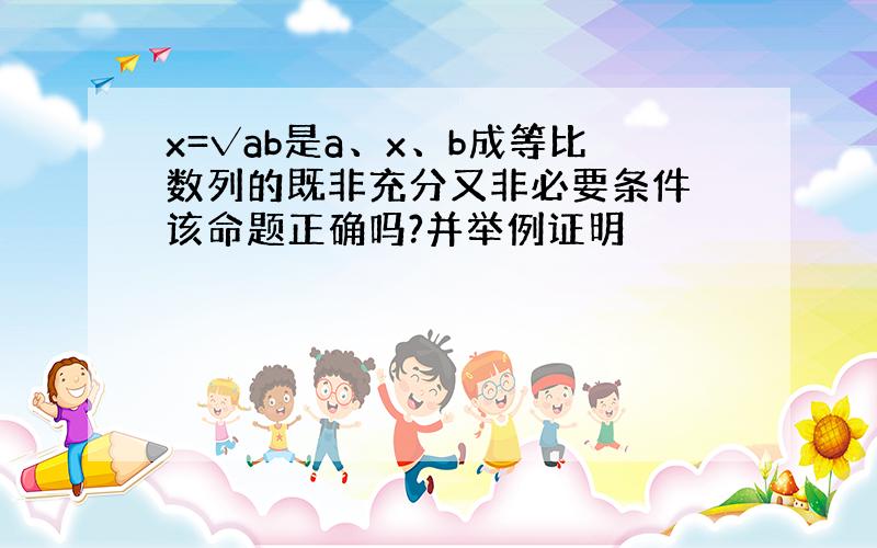 x=√ab是a、x、b成等比数列的既非充分又非必要条件 该命题正确吗?并举例证明