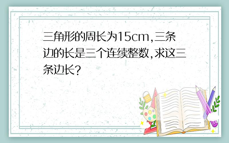 三角形的周长为15cm,三条边的长是三个连续整数,求这三条边长?