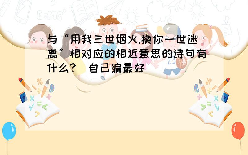 与“用我三世烟火,换你一世迷离”相对应的相近意思的诗句有什么?（自己编最好）