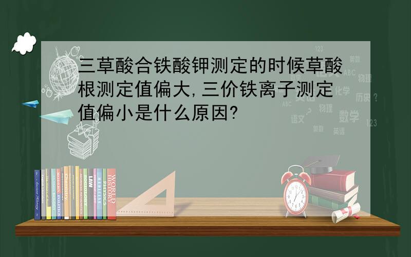 三草酸合铁酸钾测定的时候草酸根测定值偏大,三价铁离子测定值偏小是什么原因?