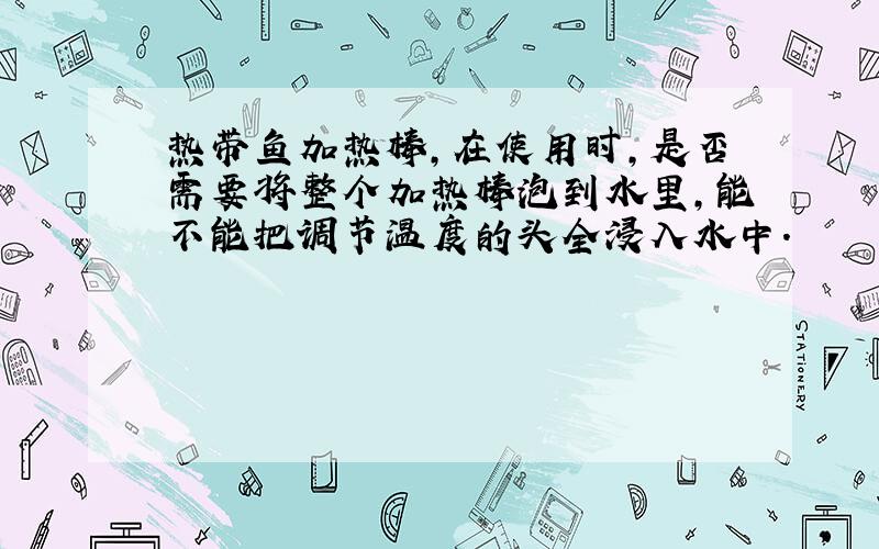 热带鱼加热棒,在使用时,是否需要将整个加热棒泡到水里,能不能把调节温度的头全浸入水中.