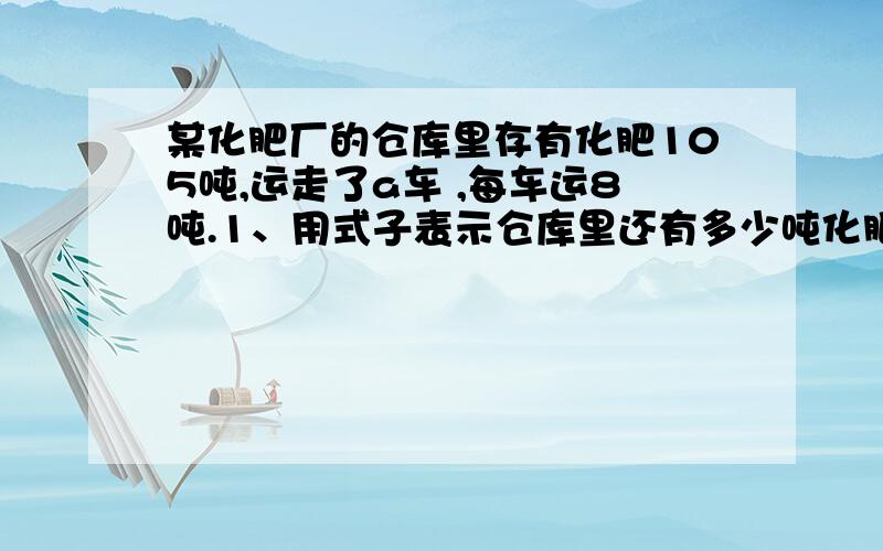 某化肥厂的仓库里存有化肥105吨,运走了a车 ,每车运8吨.1、用式子表示仓库里还有多少吨化肥?