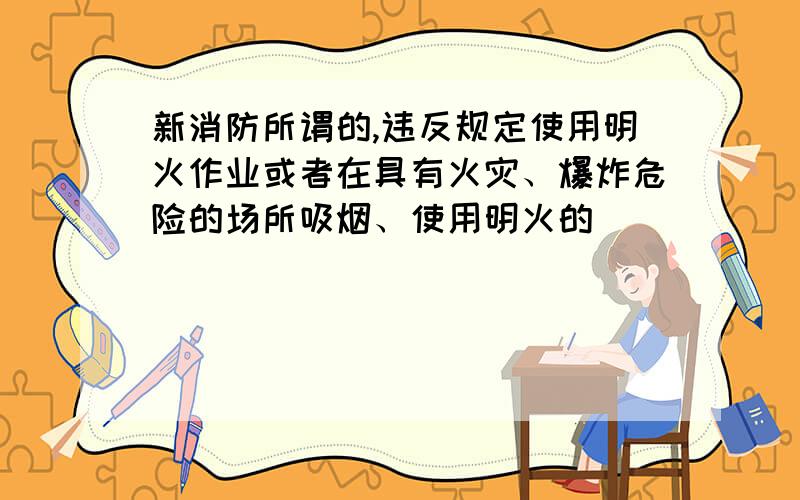 新消防所谓的,违反规定使用明火作业或者在具有火灾、爆炸危险的场所吸烟、使用明火的