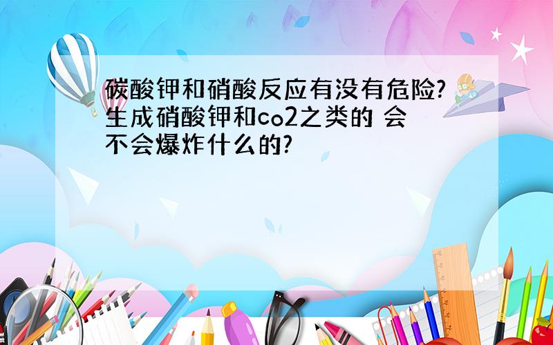 碳酸钾和硝酸反应有没有危险?生成硝酸钾和co2之类的 会不会爆炸什么的?