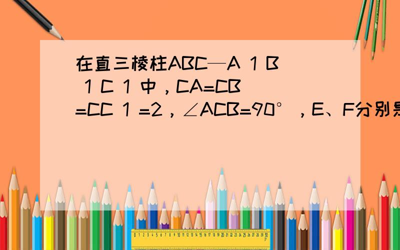 在直三棱柱ABC—A 1 B 1 C 1 中，CA=CB=CC 1 =2，∠ACB=90°，E、F分别是BA、BC的中点